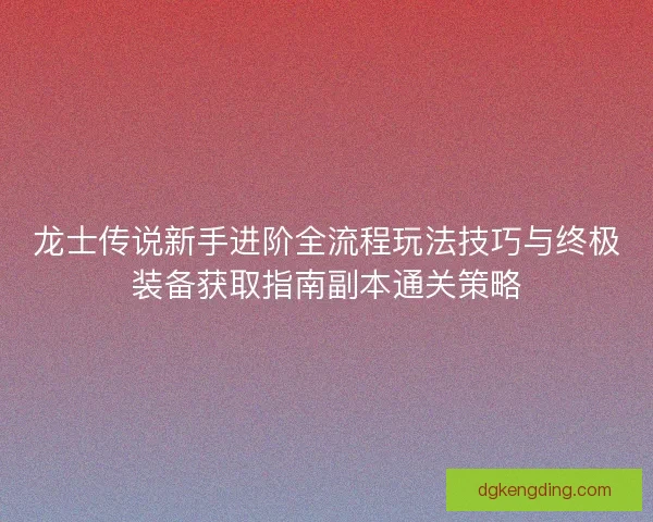 龙士传说新手进阶全流程玩法技巧与终极装备获取指南副本通关策略
