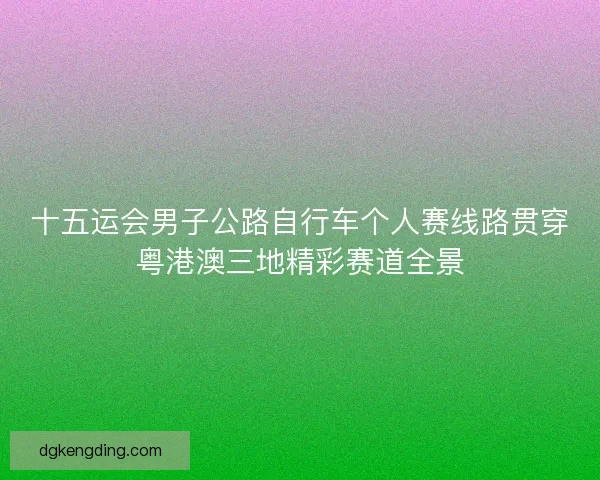 十五运会男子公路自行车个人赛线路贯穿粤港澳三地精彩赛道全景
