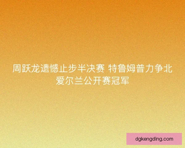 周跃龙遗憾止步半决赛 特鲁姆普力争北爱尔兰公开赛冠军