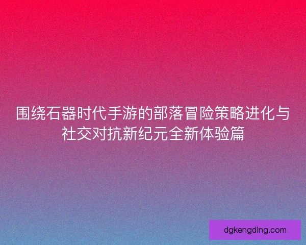 围绕石器时代手游的部落冒险策略进化与社交对抗新纪元全新体验篇
