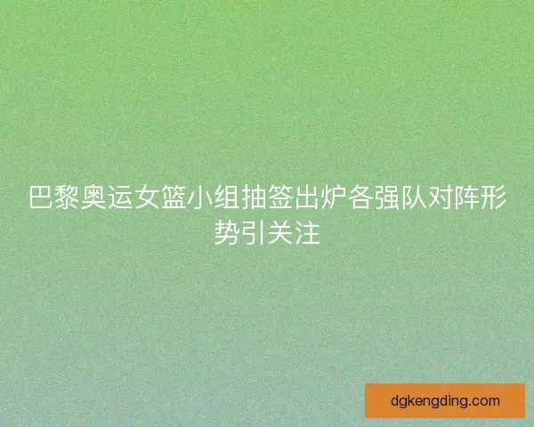 巴黎奥运女篮小组抽签出炉各强队对阵形势引关注