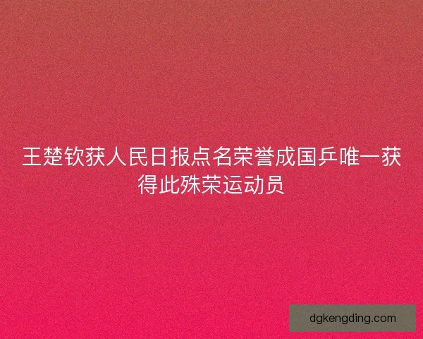 王楚钦获人民日报点名荣誉成国乒唯一获得此殊荣运动员