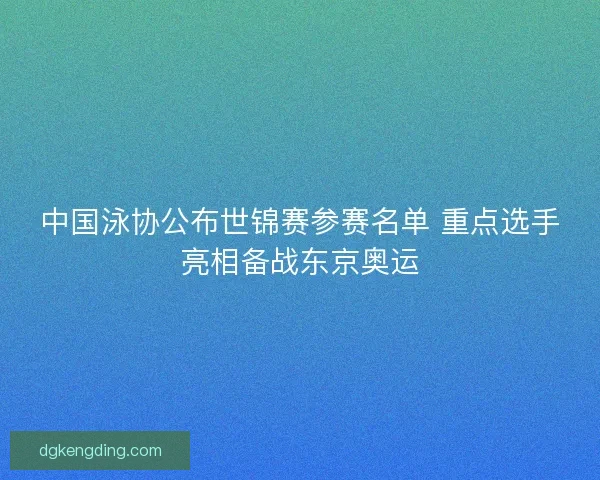 中国泳协公布世锦赛参赛名单 重点选手亮相备战东京奥运