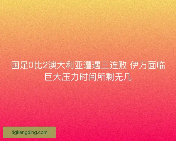 国足0比2澳大利亚遭遇三连败 伊万面临巨大压力时间所剩无几